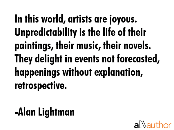 In this world, artists are joyous. Unpredictability is the life of their paintings, their music,... - Alan Lightman Quote GIF