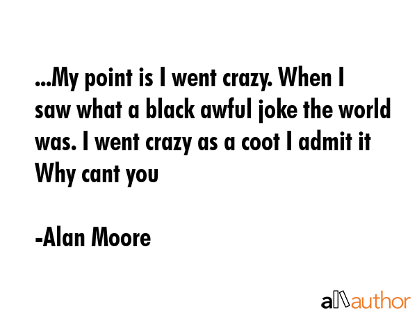 ...My point is I went crazy. When I saw what a black awful joke the world was. I went crazy as a... - Alan Moore Quote GIF