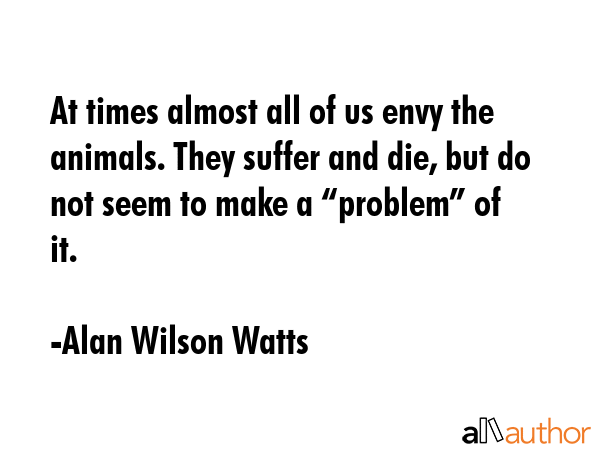 At times almost all of us envy the animals. They suffer and die, but do not seem to make a... - Alan Wilson Watts Quote GIF