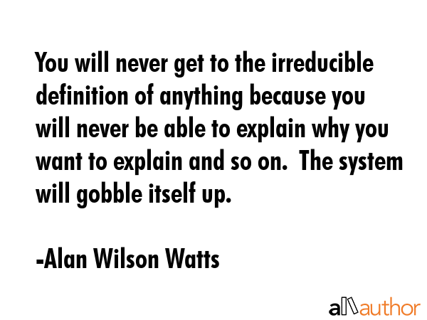 You will never get to the irreducible definition of anything because you will never be able to explain why you want to explain and so on.  The system will gobble itself up. - Alan Wilson Watts Quote