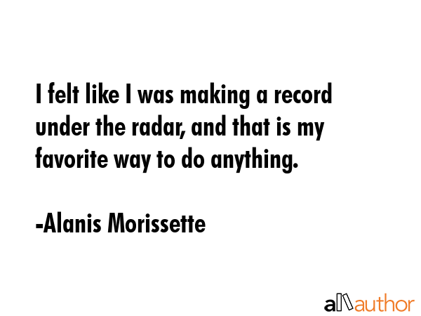 I felt like I was making a record under the radar, and that is my favorite way to do anything. - Alanis Morissette Quote GIF