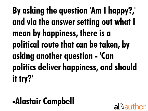 By asking the question \'Am I happy?,\' and via the answer setting out what I mean by happiness, there is a political route that can be taken, by asking another question - \'Can politics deliver... - Alastair Campbell Quote
