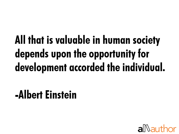 All that is valuable in human society depends upon the opportunity for development accorded the individual. - Albert Einstein Quote