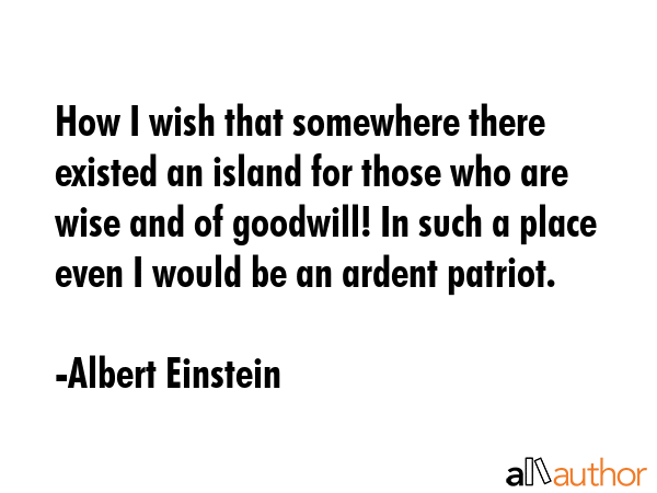 How I wish that somewhere there existed an island for those who are wise and of goodwill! In such a place even I would be an ardent patriot. - Albert Einstein Quote