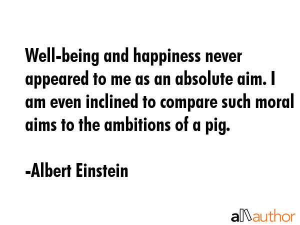 Well-being and happiness never appeared to me as an absolute aim. I am even inclined to compare such moral aims to the ambitions of a pig. - Albert Einstein Quote