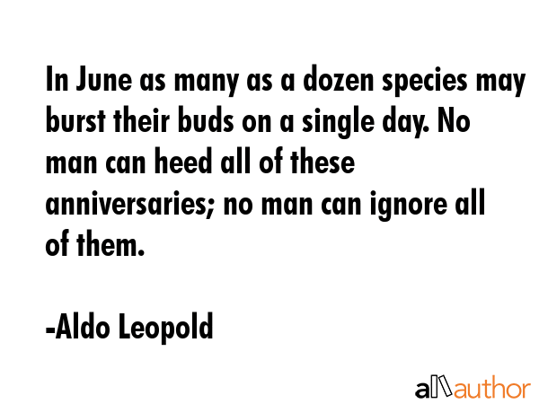 In June as many as a dozen species may burst their buds on a single day. No man can heed all of these anniversaries; no man can ignore all of them. - Aldo Leopold Quote