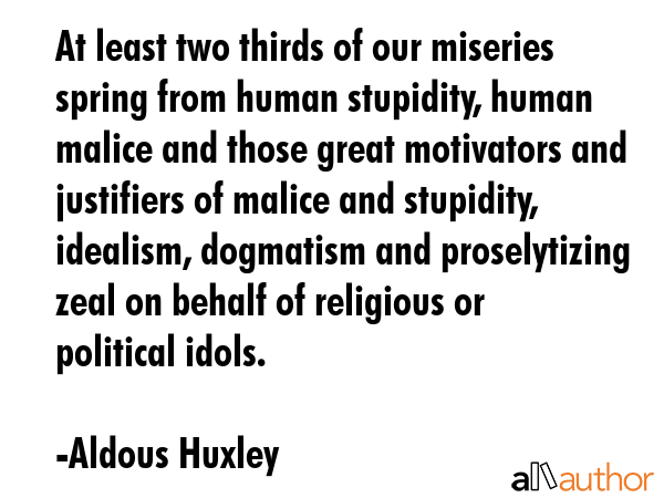 At least two-thirds of our miseries spring from human stupidity, human malice and those great motivators and justifiers of malice and stupidity: idealism, dogmatism and proselytizing zeal on behalf... - Aldous Huxley Quote