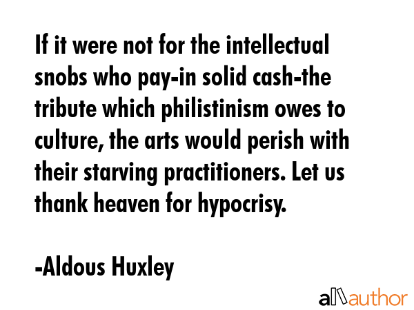 If it were not for the intellectual snobs who pay -- in solid cash -- the tribute which philistinism owes to culture, the arts would perish with their starving practitioners. Let us thank heaven for... - Aldous Huxley Quote