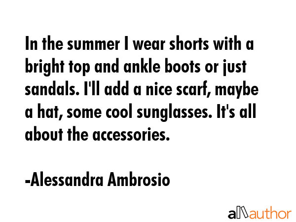In the summer I wear shorts with a bright top and ankle boots or just sandals. I\'ll add a nice scarf, maybe a hat, some cool sunglasses. It\'s all about the accessories. - Alessandra Ambrosio Quote