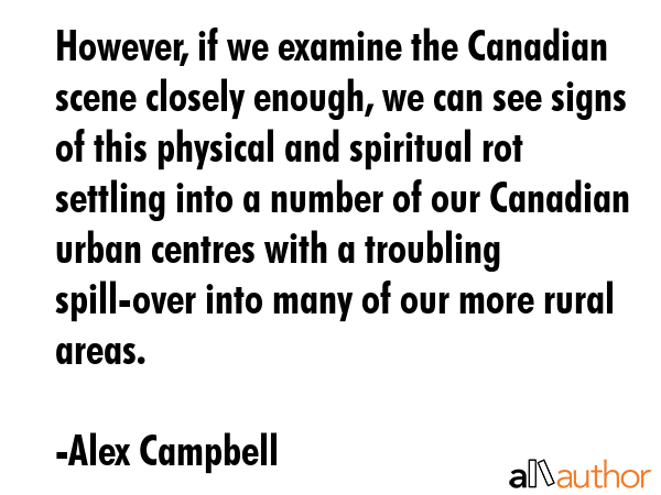 However, if we examine the Canadian scene closely enough, we can see signs of this physical and spiritual rot settling into a number of our Canadian urban centres with a troubling spill-over into... - Alex Campbell Quote