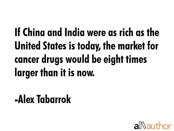 If China and India were as rich as the United States is today, the market for cancer drugs would be eight times larger than it is now. - Alex Tabarrok Quote