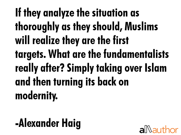 If they analyze the situation as thoroughly as they should, Muslims will realize they are the first targets. What are the fundamentalists really after? Simply taking over Islam and then turning its... - Alexander Haig Quote