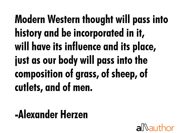 Modern Western thought will pass into history and be incorporated in it, will have its influence and its place, just as our body will pass into the composition of grass, of sheep, of cutlets, and of... - Alexander Herzen Quote
