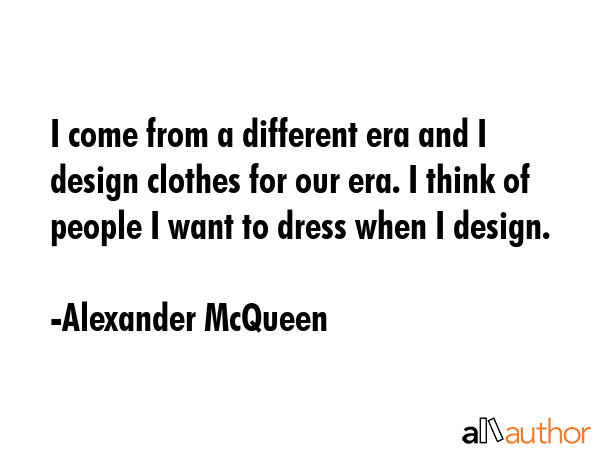 I come from a different era and I design clothes for our era. I think of people I want to dress... - Alexander McQueen Quote GIF