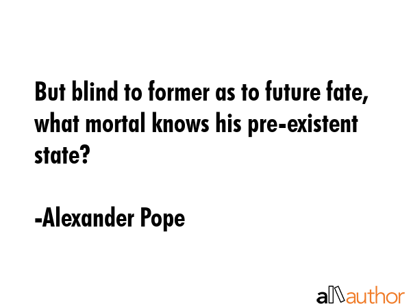 But blind to former as to future fate, what mortal knows his pre-existent state? - Alexander Pope Quote