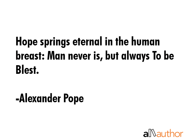 Hope springs eternal in the human breast: Man never is, but always To be Blest. - Alexander Pope Quote