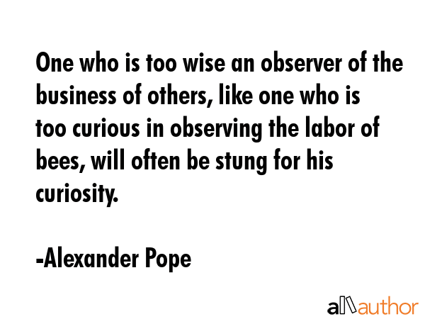 One who is too wise an observer of the business of others, like one who is too curious in observing the labor of bees, will often be stung for his curiosity. - Alexander Pope Quote