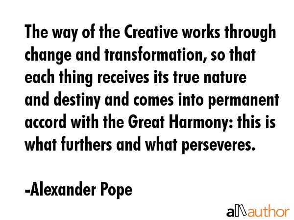 The way of the Creative works through change and transformation, so that each thing receives its true nature and destiny and comes into permanent accord with the Great Harmony: this is what furthers... - Alexander Pope Quote