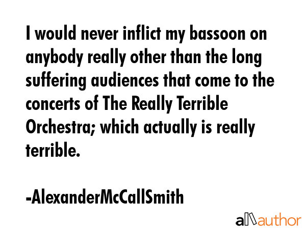 I would never inflict my bassoon on anybody really other than the long suffering audiences that come to the concerts of The Really Terrible Orchestra; which actually is really terrible. - AlexanderMcCallSmith Quote