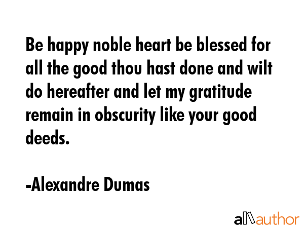 Be happy noble heart be blessed for all the good thou hast done and wilt do hereafter and let my gratitude remain in obscurity like your good deeds. - Alexandre Dumas Quote