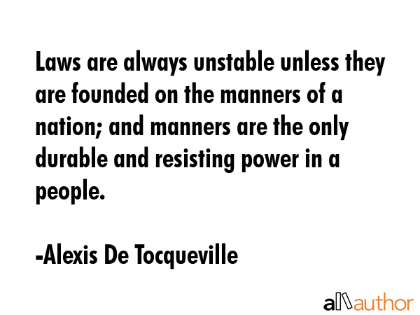 Laws are always unstable unless they are founded on the manners of a nation; and manners are the only durable and resisting power in a people. - Alexis De Tocqueville Quote