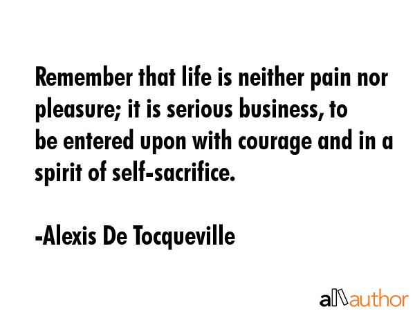 Remember that life is neither pain nor pleasure; it is serious business, to be entered upon with courage and in a spirit of self-sacrifice. - Alexis De Tocqueville Quote