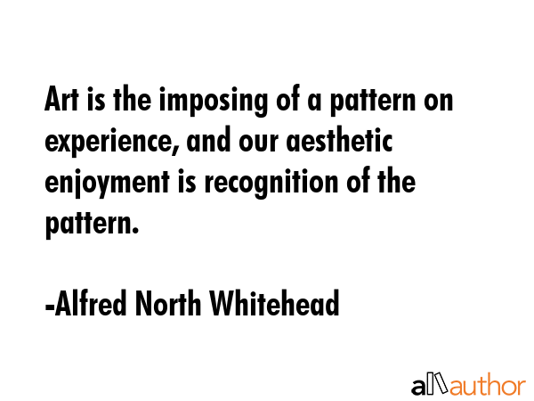 Art is the imposing of a pattern on experience, and our aesthetic enjoyment is recognition of the pattern. - Alfred North Whitehead Quote