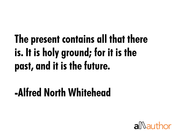 The present contains all that there is. It is holy ground; for it is the past, and it is the future. - Alfred North Whitehead Quote GIF