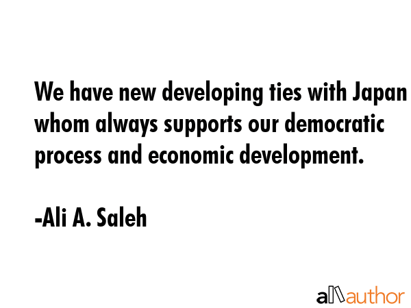 We have new developing ties with Japan whom always supports our democratic process and economic development. - Ali A. Saleh Quote