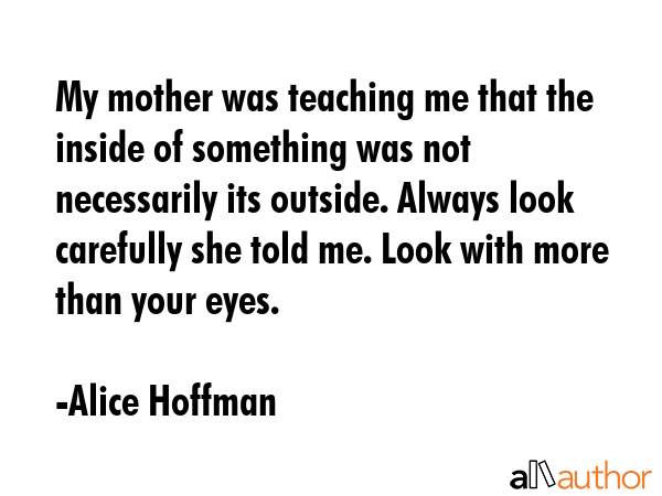 My mother was teaching me that the inside of something was not necessarily its outside. Always look carefully she told me. Look with more than your eyes. - Alice Hoffman Quote