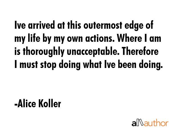 Ive arrived at this outermost edge of my life by my own actions. Where I am is thoroughly unacceptable. Therefore I must stop doing what Ive been doing. - Alice Koller Quote
