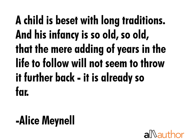 A child is beset with long traditions. And his infancy is so old, so old, that the mere adding of years in the life to follow will not seem to throw it further back - it is already so far. - Alice Meynell Quote