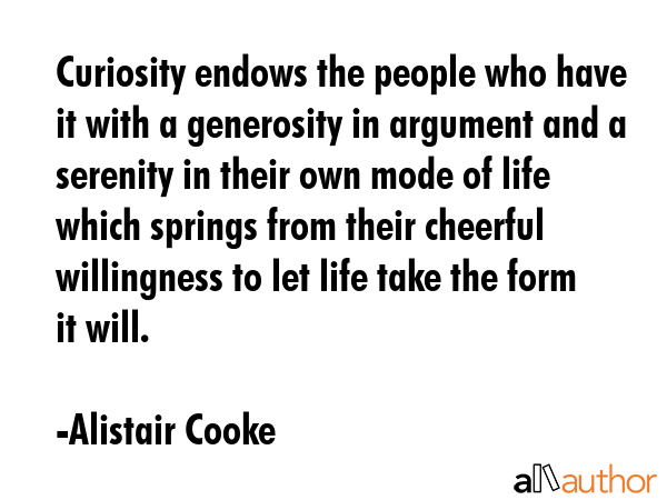 Curiosity...endows the people who have it with a generosity in argument and a serenity in cheerful willingness to let life take the form it will. - Alistair Cooke Quote