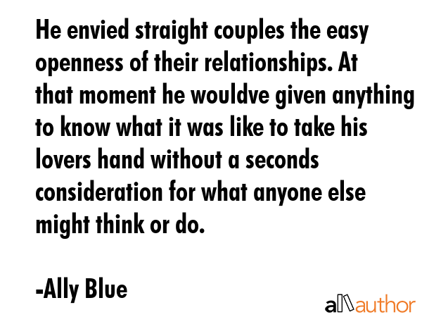 He envied straight couples the easy openness of their relationships. At that moment he wouldve given anything to know what it was like to take his lovers hand without a seconds consideration for what... - Ally Blue Quote