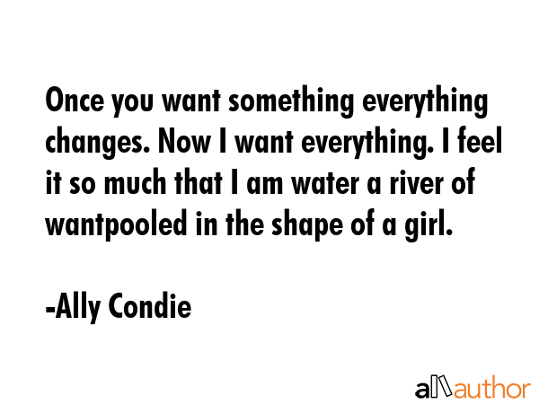 Once you want something everything changes. Now I want everything. I feel it so much that I am water a river of wantpooled in the shape of a girl. - Ally Condie Quote