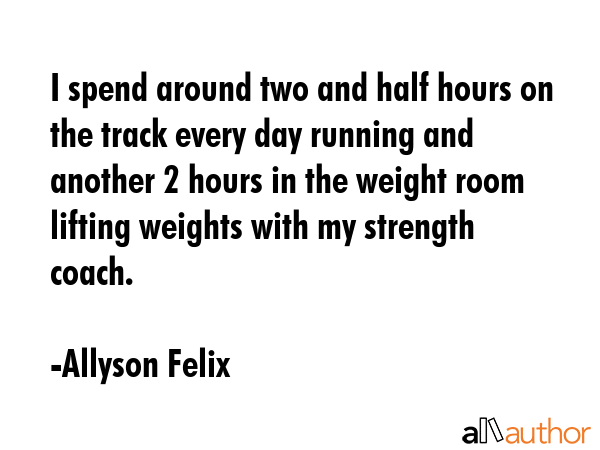 I spend around two and half hours on the track every day running and another 2 hours in the weight room lifting weights with my strength coach. - Allyson Felix Quote
