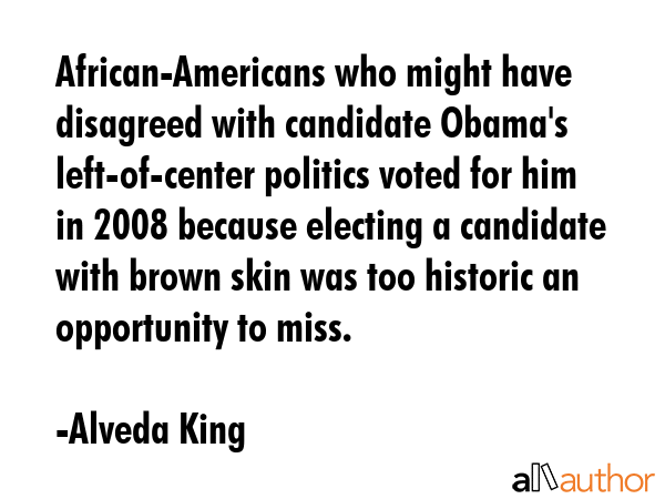 African-Americans who might have disagreed with candidate Obama\'s left-of-center politics voted for him in 2008 because electing a candidate with brown skin was too historic an opportunity to miss. - Alveda King Quote