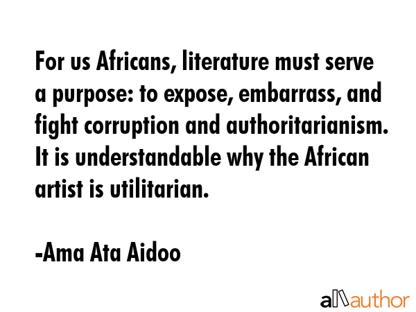 For us Africans, literature must serve a purpose: to expose, embarrass, and fight corruption and authoritarianism. It is understandable why the African artist is utilitarian. - Ama Ata Aidoo Quote
