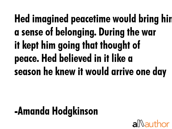 Hed imagined peacetime would bring him a sense of belonging. During the war it kept him going that thought of peace. Hed believed in it like a season he knew it would arrive one day - Amanda Hodgkinson Quote
