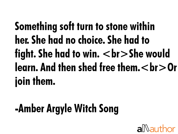 Something soft turn to stone within her. She had no choice. She had to fight. She had to win. She would learn. And then shed free them.Or join them. - Amber Argyle Witch Song Quote
