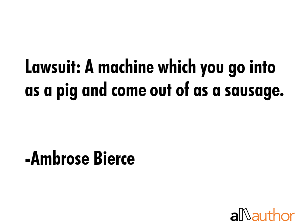 Lawsuit: A machine which you go into as a pig and come out of as a sausage. - Ambrose Bierce Quote