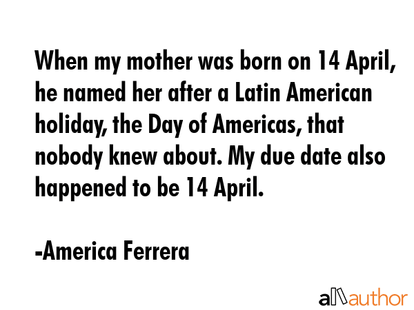 When my mother was born on 14 April, he named her after a Latin American holiday, the Day of... - America Ferrera Quote GIF