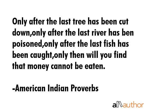 Only after the last tree has been cut down,only after the last river has ben poisoned,only after the last fish has been caught,only then will you find that money cannot be eaten. - American Indian Proverbs Quote