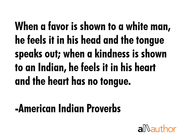 When a favor is shown to a white man, he feels it in his head and the tongue speaks out; when a kindness is shown to an Indian, he feels it in his heart and the heart has no tongue. - American Indian Proverbs Quote