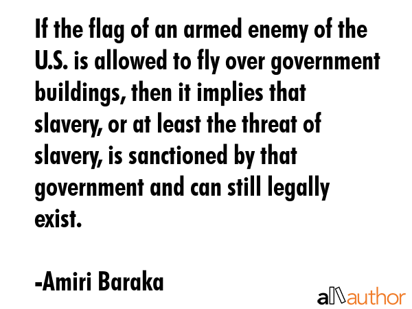 If the flag of an armed enemy of the U.S. is allowed to fly over government buildings, then it implies that slavery, or at least the threat of slavery, is sanctioned by that government and can still... - Amiri Baraka Quote