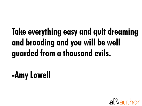 Take everything easy and quit dreaming and brooding and you will be well guarded from a thousand evils. - Amy Lowell Quote