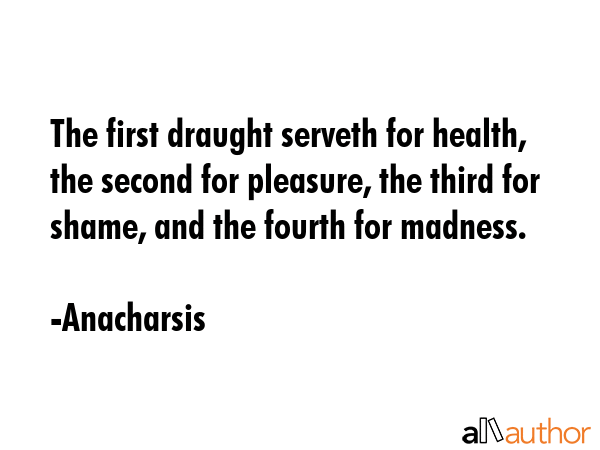 The first draught serveth for health, the second for pleasure, the third for shame, and the fourth for madness. - Anacharsis Quote