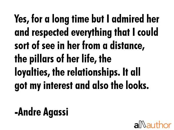 Yes, for a long time but I admired her and respected everything that I could sort of see in her from a distance, the pillars of her life, the loyalties, the relationships. It all got my interest and... - Andre Agassi Quote