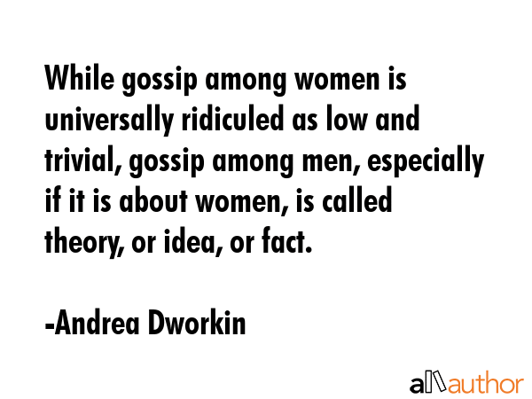 While gossip among women is universally ridiculed as low and trivial, gossip among men, especially if it is about women, is called theory, or idea, or fact. - Andrea Dworkin Quote