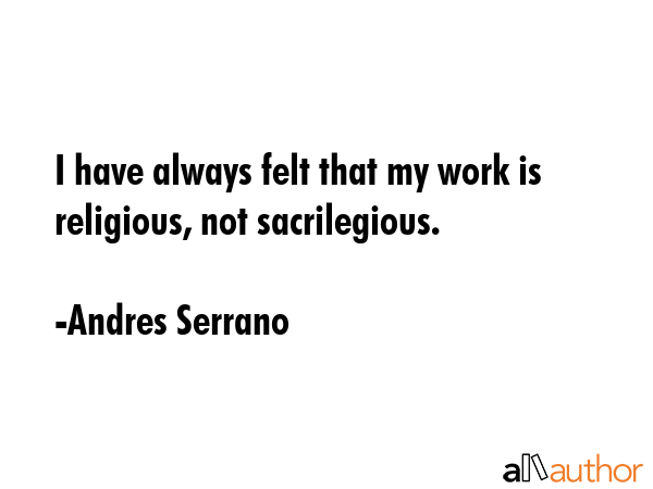 I have always felt that my work is religious, not sacrilegious. - Andres Serrano Quote